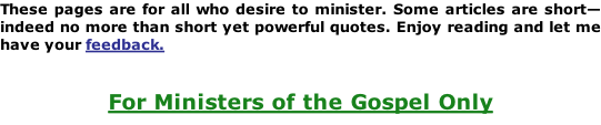 These pages are for all who desire to minister. Some articles are short—indeed no more than short yet powerful quotes. Enjoy reading and let me have your feedback.   For Ministers of the Gospel Only