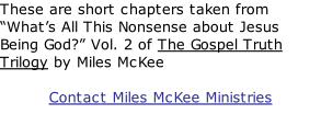 These are short chapters taken from “What’s All This Nonsense about Jesus Being God?” Vol. 2 of The Gospel Truth Trilogy by Miles McKee  Contact Miles McKee Ministries