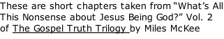These are short chapters taken from “What’s All This Nonsense about Jesus Being God?” Vol. 2 of The Gospel Truth Trilogy by Miles McKee